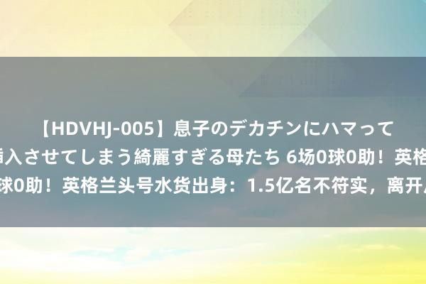 【HDVHJ-005】息子のデカチンにハマってしまい毎日のように挿入させてしまう綺麗すぎる母たち 6场0球0助！英格兰头号水货出身：1.5亿名不符实，离开瓜帅现原形