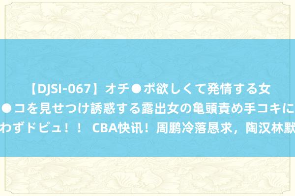 【DJSI-067】オチ●ポ欲しくて発情する女たち ところ構わずオマ●コを見せつけ誘惑する露出女の亀頭責め手コキに思わずドピュ！！ CBA快讯！周鹏冷落恳求，陶汉林默示离开，山东连签三名强援