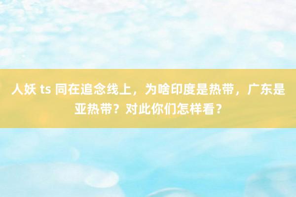 人妖 ts 同在追念线上，为啥印度是热带，广东是亚热带？对此你们怎样看？