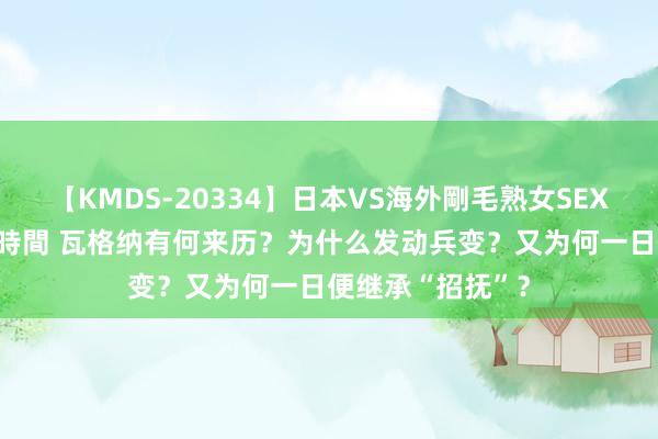 【KMDS-20334】日本VS海外剛毛熟女SEX対決！！40人8時間 瓦格纳有何来历？为什么发动兵变？又为何一日便继承“招抚”？
