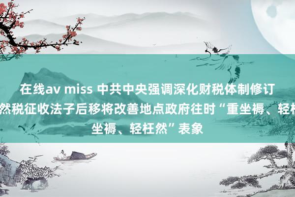 在线av miss 中共中央强调深化财税体制修订 内行：枉然税征收法子后移将改善地点政府往时“重坐褥、轻枉然”表象