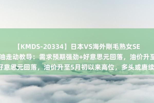 【KMDS-20334】日本VS海外剛毛熟女SEX対決！！40人8時間 原油走动教导：需求预期强劲+好意思元回落，油价升至5月初以来高位，多头或赓续上攻