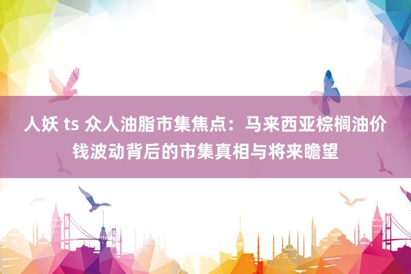 人妖 ts 众人油脂市集焦点：马来西亚棕榈油价钱波动背后的市集真相与将来瞻望