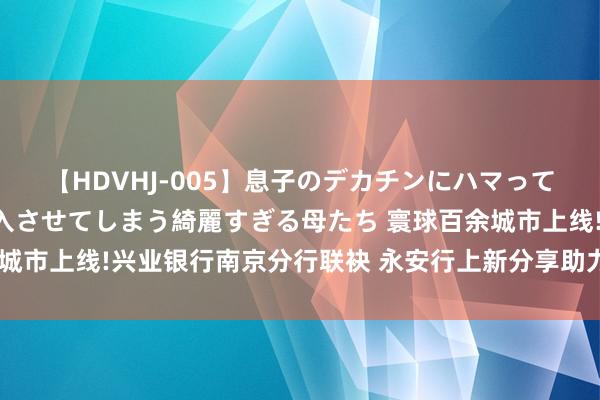 【HDVHJ-005】息子のデカチンにハマってしまい毎日のように挿入させてしまう綺麗すぎる母たち 寰球百余城市上线!兴业银行南京分行联袂 永安行上新分享助力车数币免密付