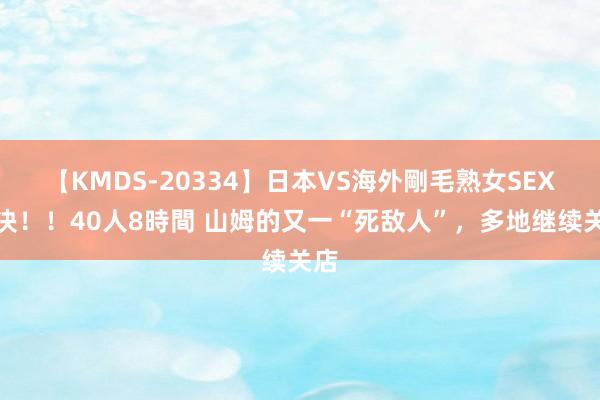 【KMDS-20334】日本VS海外剛毛熟女SEX対決！！40人8時間 山姆的又一“死敌人”，多地继续关店