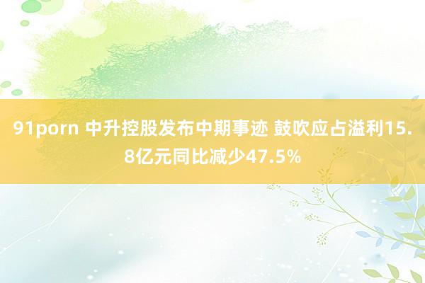 91porn 中升控股发布中期事迹 鼓吹应占溢利15.8亿元同比减少47.5%