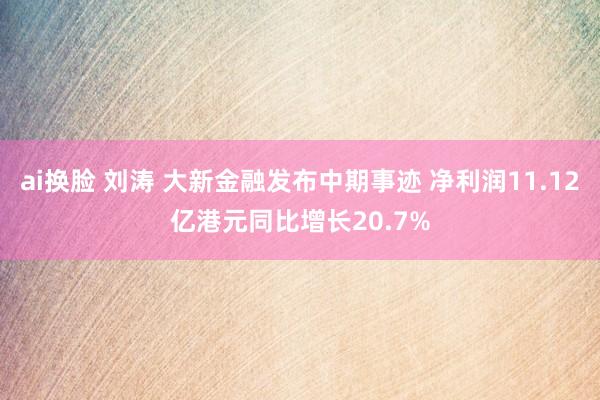 ai换脸 刘涛 大新金融发布中期事迹 净利润11.12亿港元同比增长20.7%