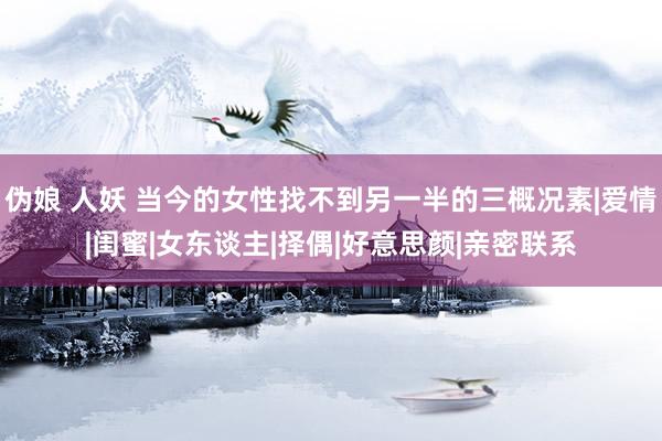 伪娘 人妖 当今的女性找不到另一半的三概况素|爱情|闺蜜|女东谈主|择偶|好意思颜|亲密联系