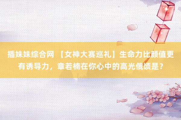 插妹妹综合网 【女神大赛巡礼】生命力比颜值更有诱导力,章若楠在你心中的高光俄顷是?