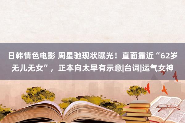 日韩情色电影 周星驰现状曝光！直面靠近“62岁无儿无女”，正本向太早有示意|台词|运气女神