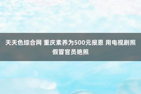 天天色综合网 重庆素养为500元报恩 用电视剧照假冒官员艳照