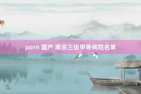 porn 国产 南京三级甲等病院名单