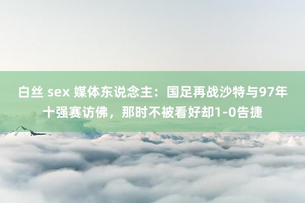 白丝 sex 媒体东说念主：国足再战沙特与97年十强赛访佛，那时不被看好却1-0告捷
