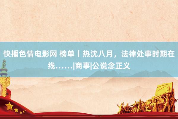 快播色情电影网 榜单丨热沈八月，法律处事时期在线……|商事|公说念正义