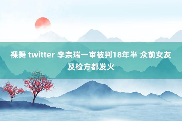 裸舞 twitter 李宗瑞一审被判18年半 众前女友及检方都发火