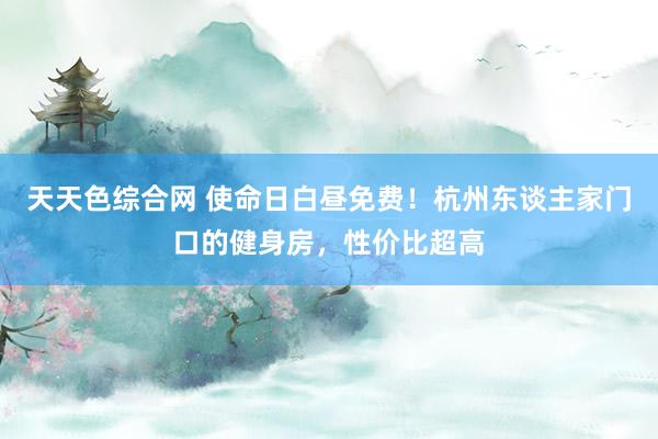 天天色综合网 使命日白昼免费！杭州东谈主家门口的健身房，性价比超高
