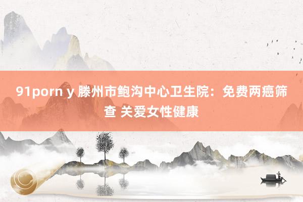 91porn y 滕州市鲍沟中心卫生院：免费两癌筛查 关爱女性健康