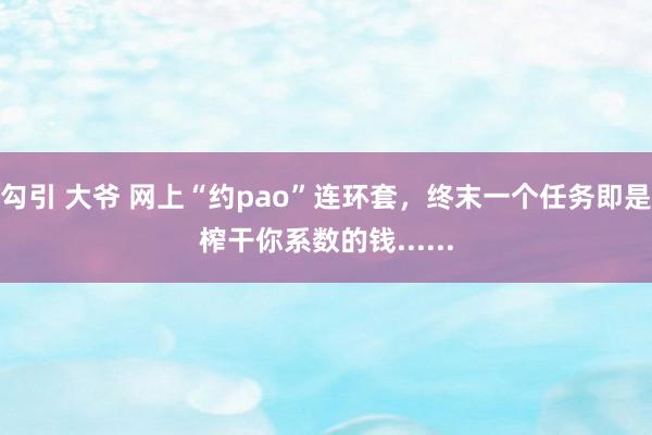 勾引 大爷 网上“约pao”连环套，终末一个任务即是榨干你系数的钱......