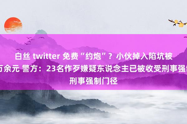 白丝 twitter 免费“约炮”？小伙掉入陷坑被骗10万余元 警方：23名作歹嫌疑东说念主已被收受刑事强制门径