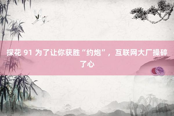 探花 91 为了让你获胜“约炮”，互联网大厂操碎了心