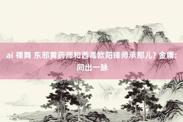 ai 裸舞 东邪黄药师和西毒欧阳锋师承那儿? 金庸: 同出一脉