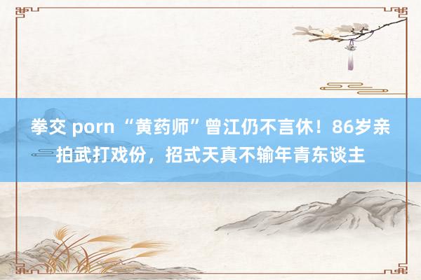 拳交 porn “黄药师”曾江仍不言休！86岁亲拍武打戏份，招式天真不输年青东谈主