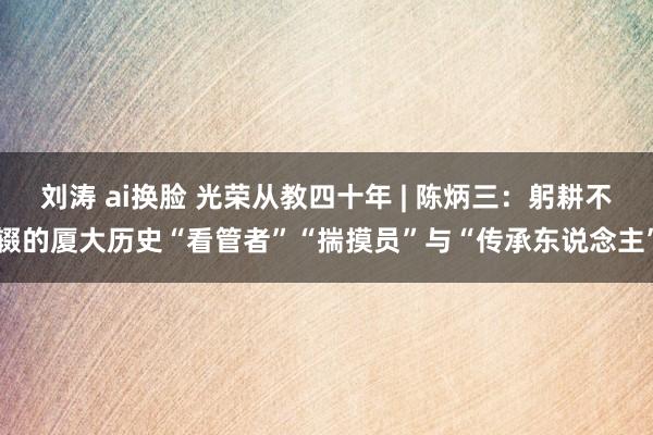 刘涛 ai换脸 光荣从教四十年 | 陈炳三：躬耕不辍的厦大历史“看管者”“揣摸员”与“传承东说念主”