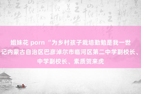 姐妹花 porn “为乡村孩子栽培勤勉是我一世的追求”——记内蒙古自治区巴彦淖尔市临河区第二中学副校长、素质贺来虎