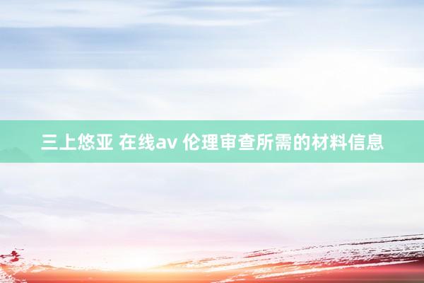 三上悠亚 在线av 伦理审查所需的材料信息